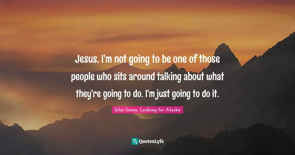 Jesus, I'm not going to be one of those people who sits around talking about what they're going to do. I'm just going to do it.