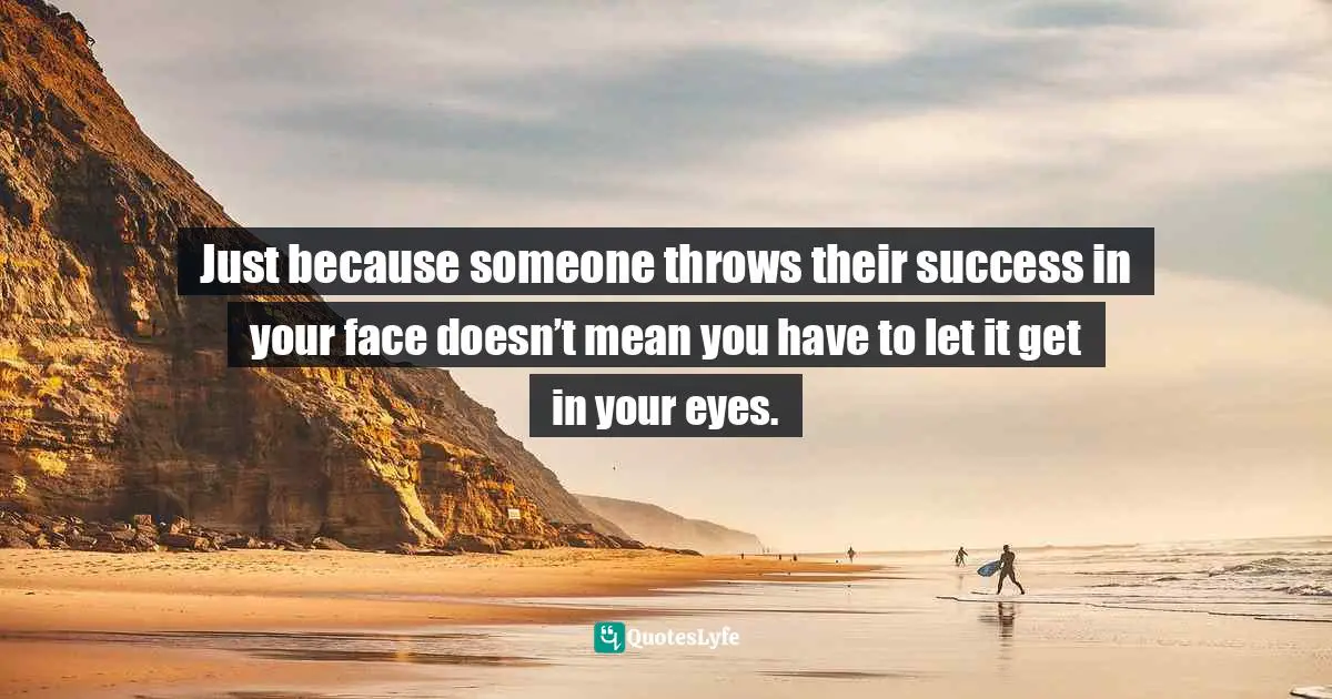 Just because someone throws their success in your face doesn’t mean you have to let it get in your eyes.
