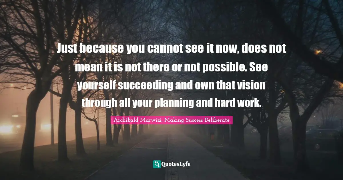 Archibald Marwizi, Making Success Deliberate Quotes: "Just because you cannot see it now, does not mean it is not there or not possible. See yourself succeeding and own that vision through all your planning and hard work."