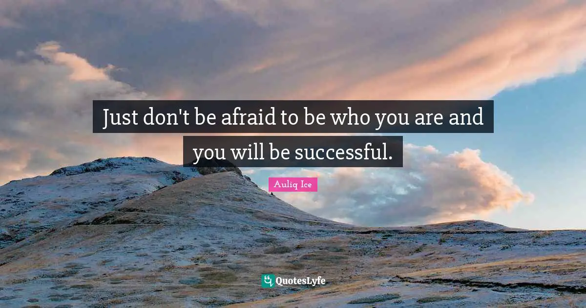 Just don't be afraid to be who you are and you will be successful.