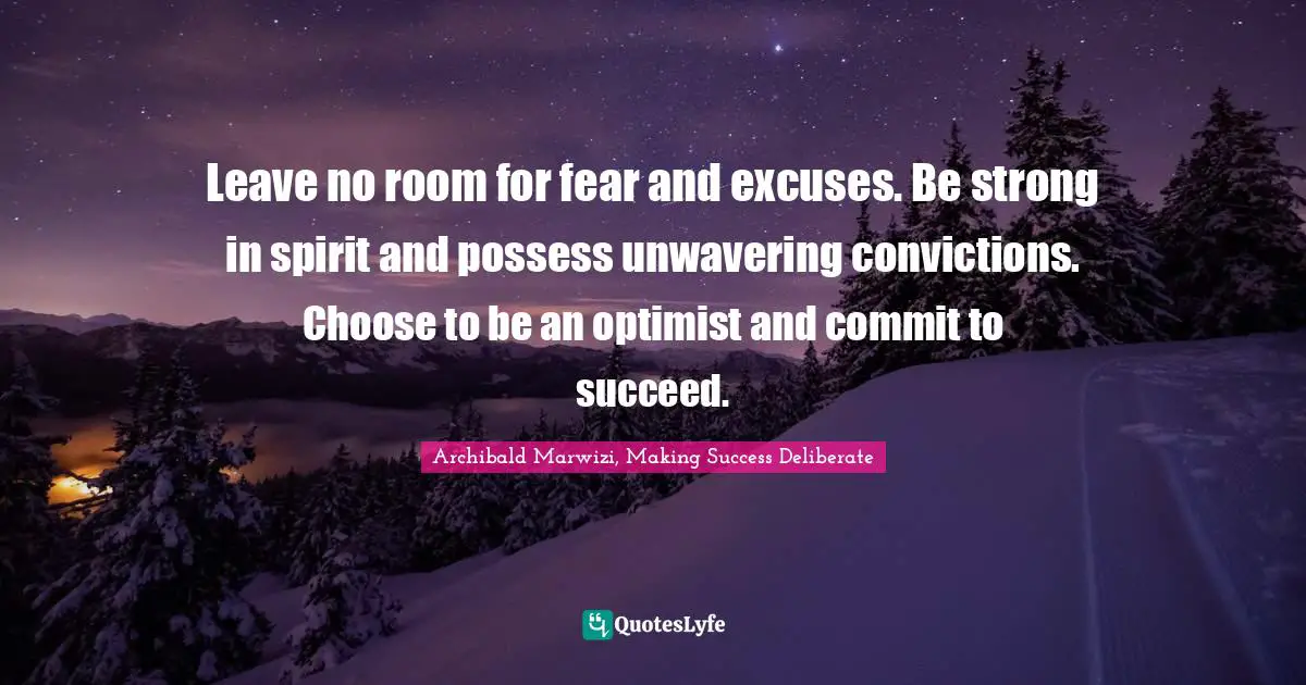 Leave no room for fear and excuses. Be strong in spirit and possess unwavering convictions. Choose to be an optimist and commit to succeed.