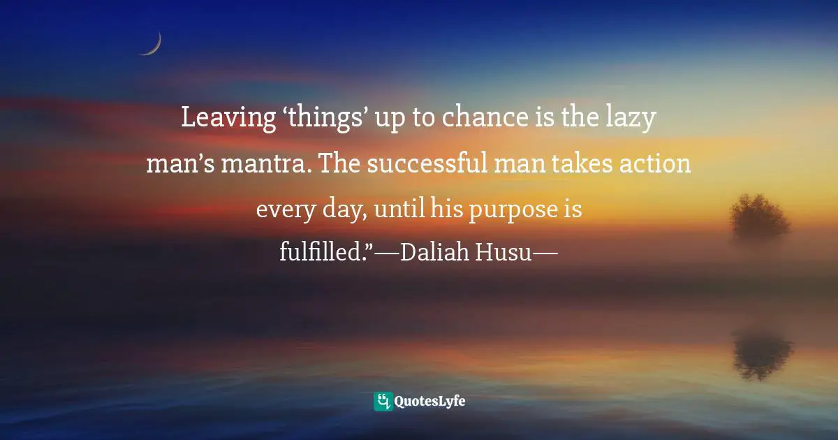 Leaving ‘things’ up to chance is the lazy man’s mantra. The successful man takes action every day, until his purpose is fulfilled.”—Daliah Husu—