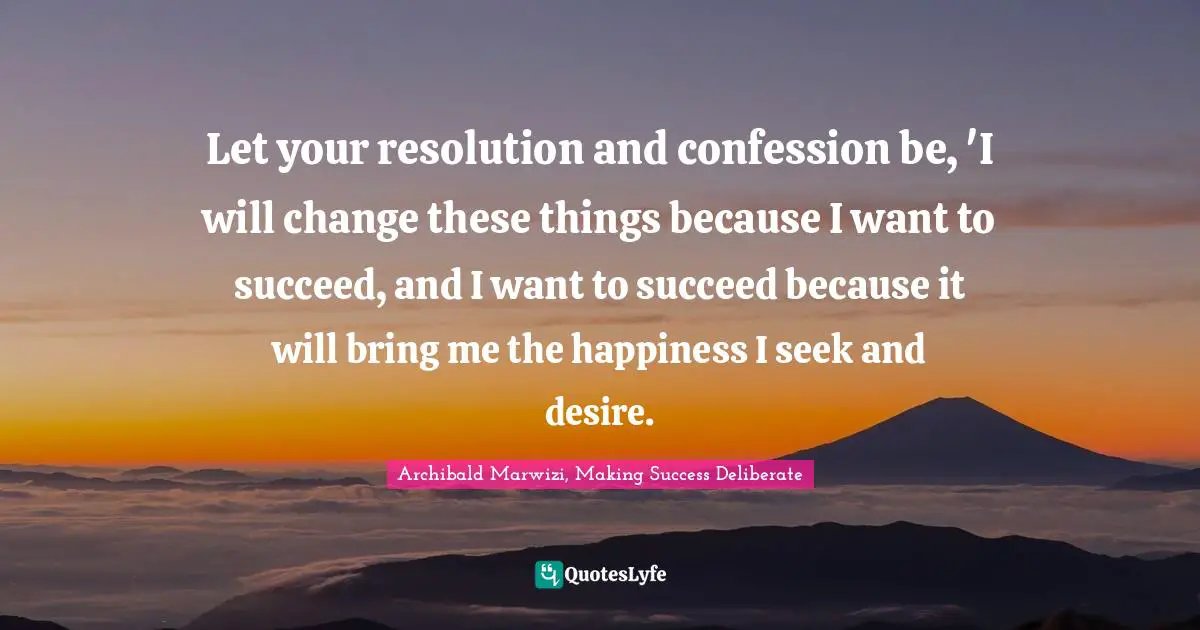 Let your resolution and confession be, 'I will change these things because I want to succeed, and I want to succeed because it will bring me the happiness I seek and desire.