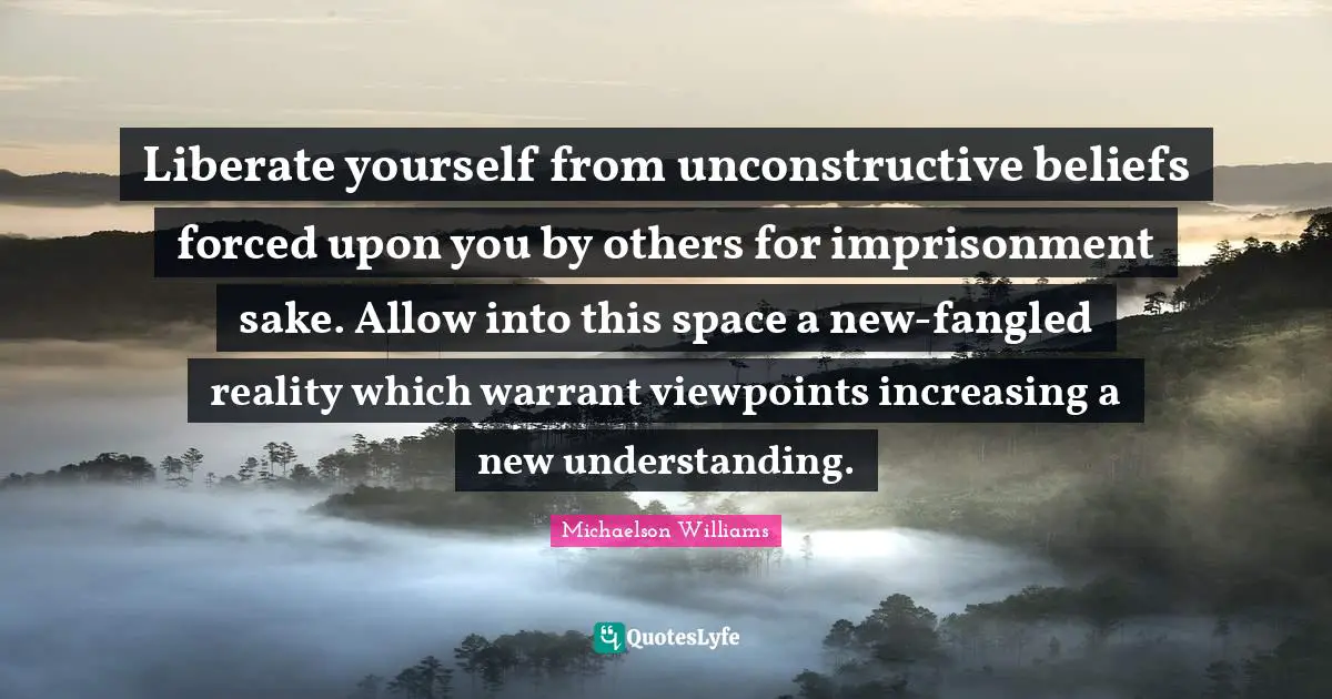 Success Self Improvement Quotes: "Liberate yourself from unconstructive beliefs forced upon you by others for imprisonment sake. Allow into this space a new-fangled reality which warrant viewpoints increasing a new understanding."
