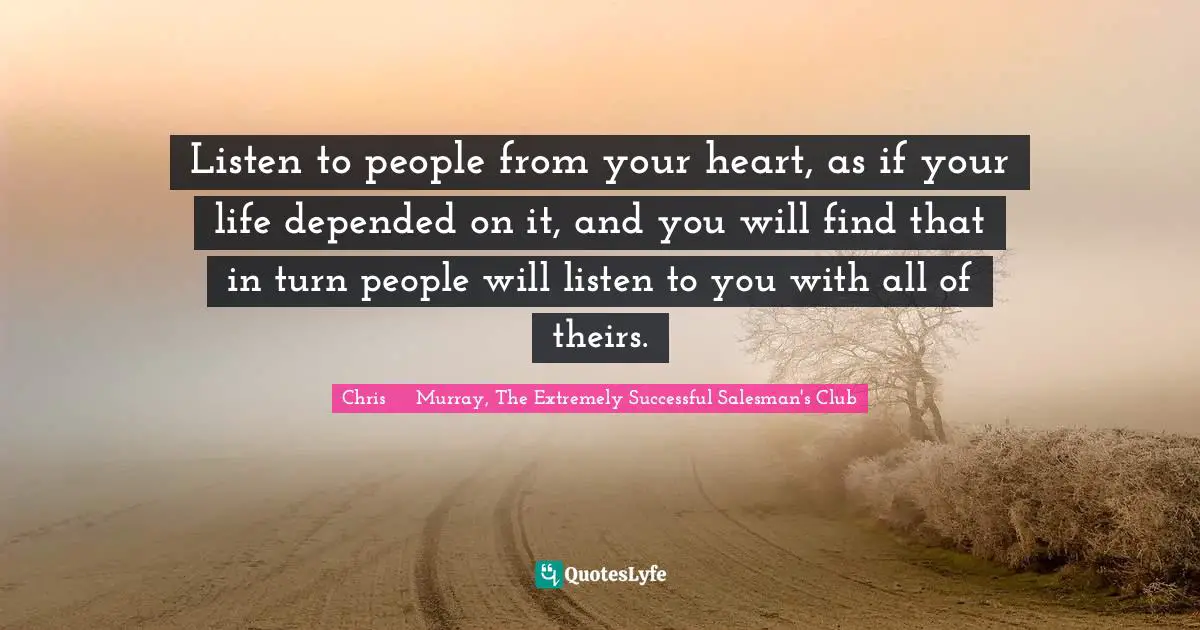 Chris     Murray, The Extremely Successful Salesman's Club Quotes: Listen to people from your heart, as if your life depended on it, and you will find that in turn people will listen to you with all of theirs.