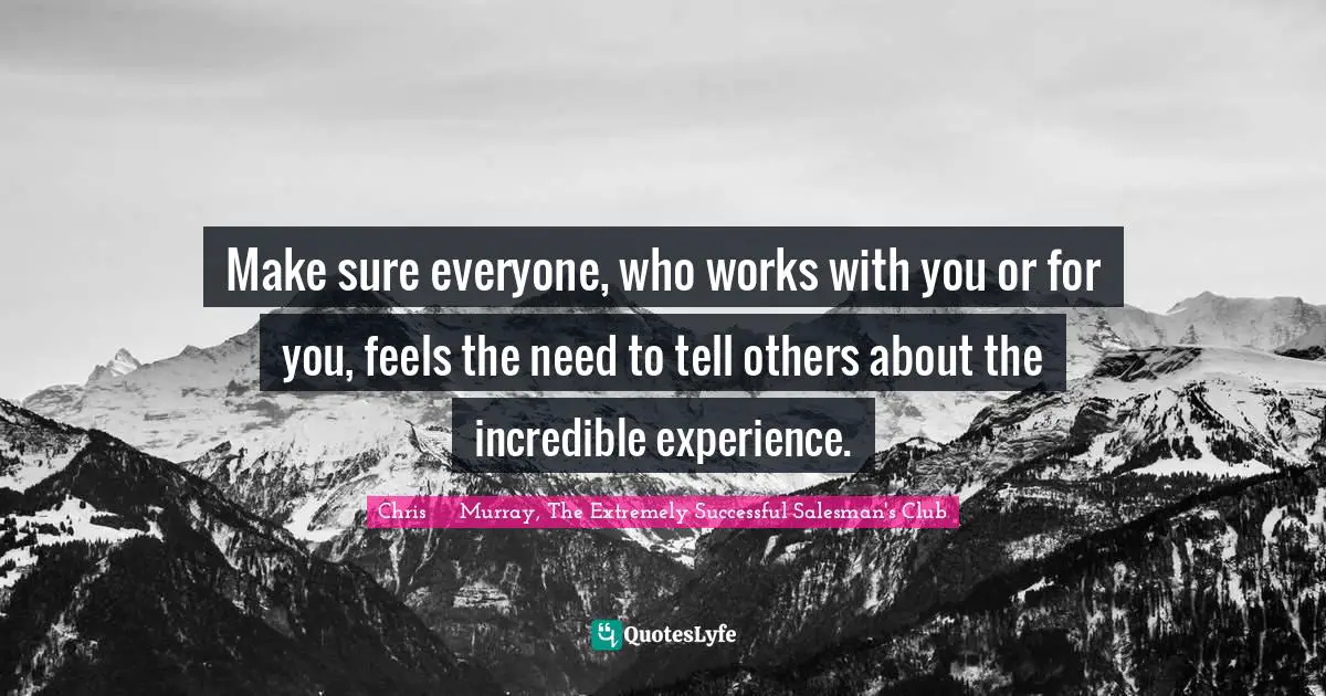 Chris     Murray, The Extremely Successful Salesman's Club Quotes: Make sure everyone, who works with you or for you, feels the need to tell others about the incredible experience.