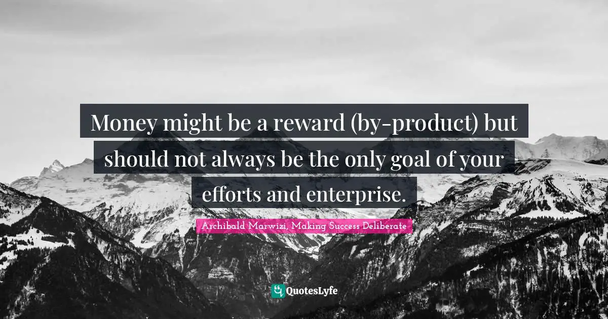 Money might be a reward (by-product) but should not always be the only goal of your efforts and enterprise.