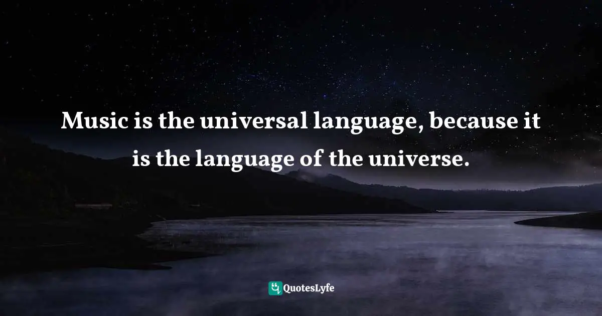 Music is the universal language, because it is the language of the universe.