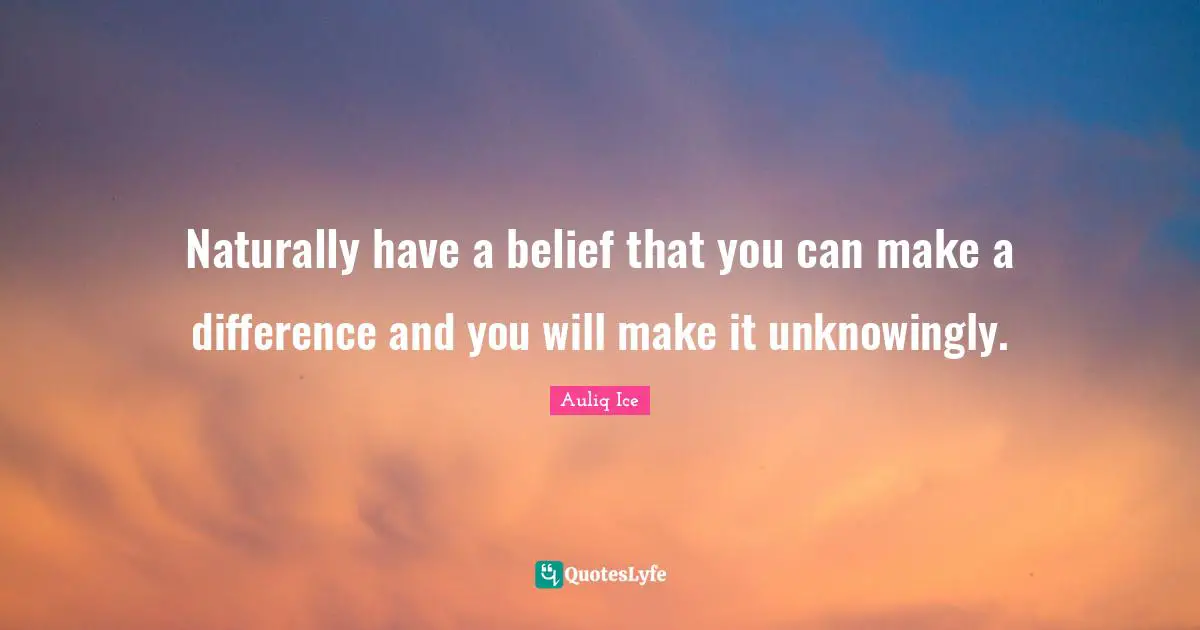 Naturally have a belief that you can make a difference and you will make it unknowingly.