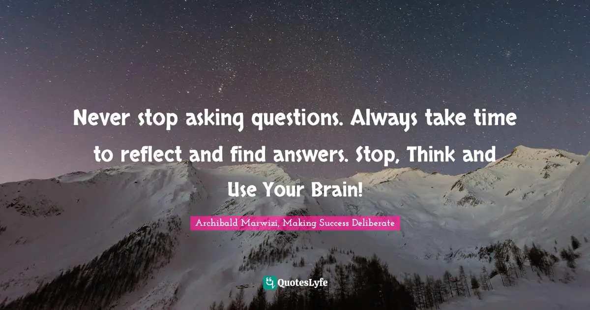 Never stop asking questions. Always take time to reflect and find answers. Stop, Think and Use Your Brain!
