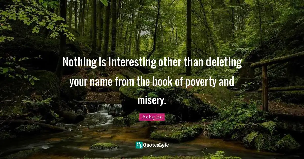Nothing is interesting other than deleting your name from the book of poverty and misery.