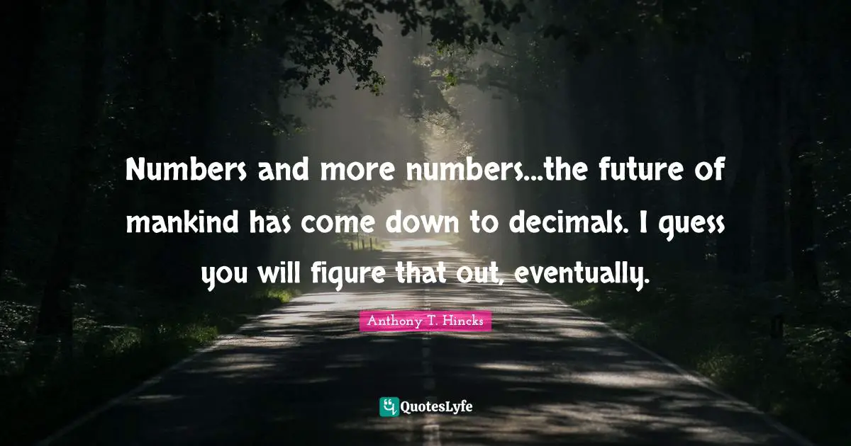 Numbers and more numbers...the future of mankind has come down to decimals. I guess you will figure that out, eventually.