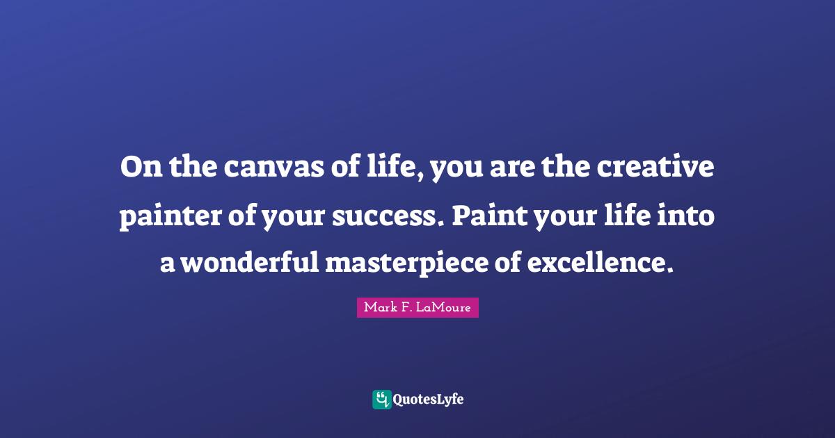 On the canvas of life, you are the creative painter of your success. Paint your life into a wonderful masterpiece of excellence.