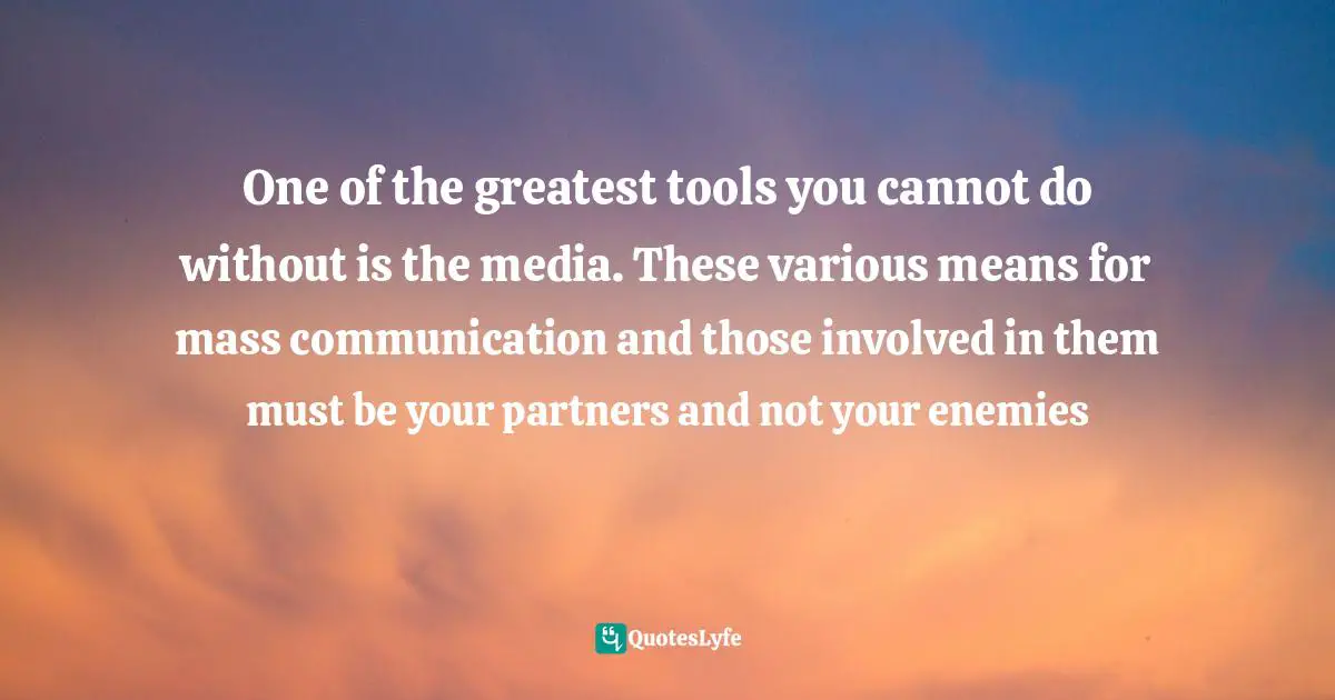 One of the greatest tools you cannot do without is the media. These various means for mass communication and those involved in them must be your partners and not your enemies