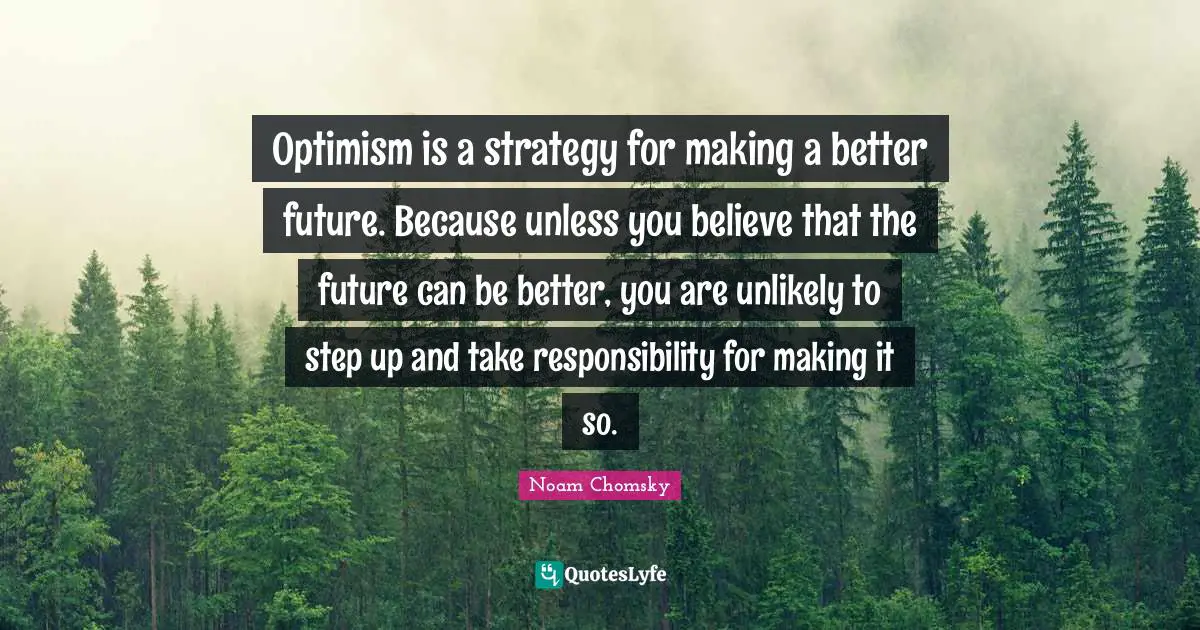 Optimism is a strategy for making a better future. Because unless you believe that the future can be better, you are unlikely to step up and take responsibility for making it so.