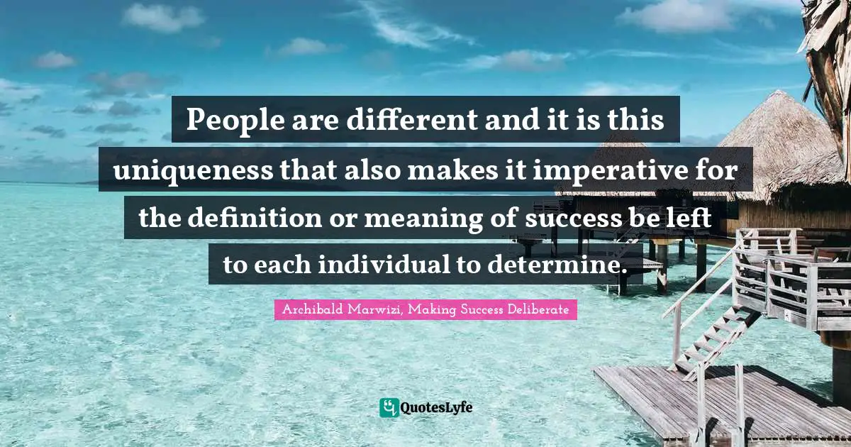 Archibald Marwizi, Making Success Deliberate Quotes: "People are different and it is this uniqueness that also makes it imperative for the definition or meaning of success be left to each individual to determine."