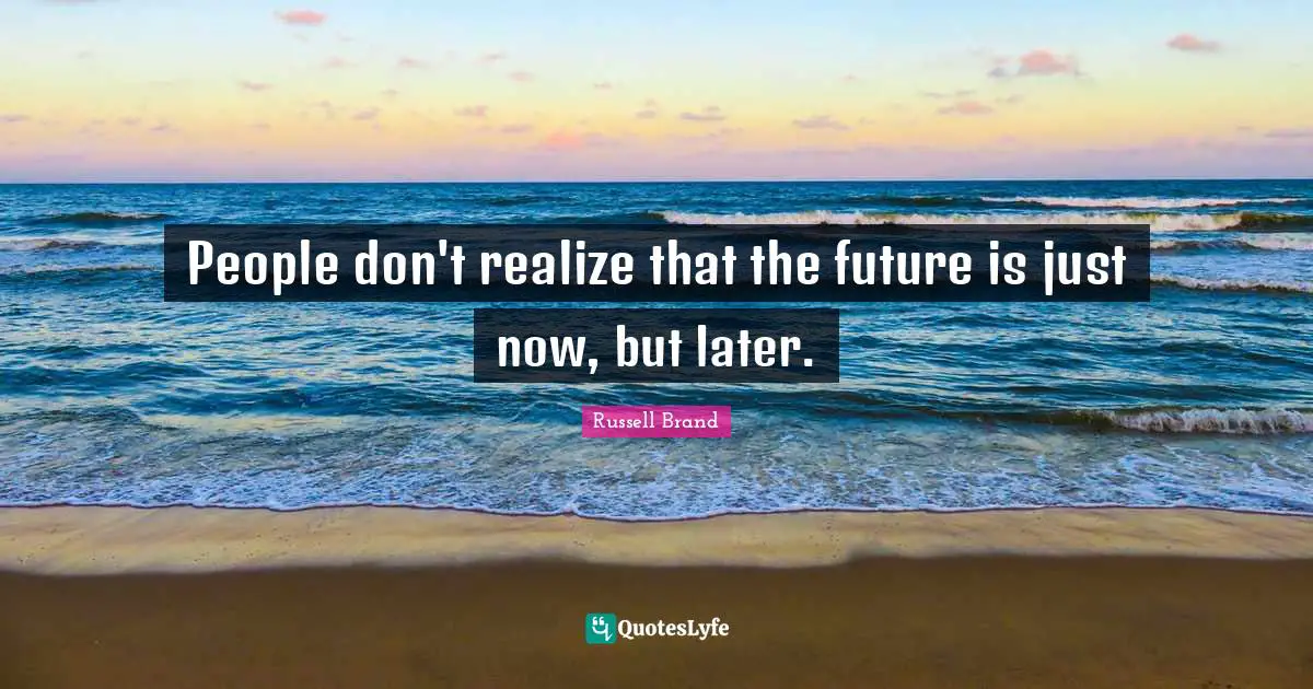 People don't realize that the future is just now, but later.