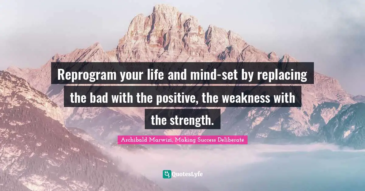 Reprogram your life and mind-set by replacing the bad with the positive, the weakness with the strength.