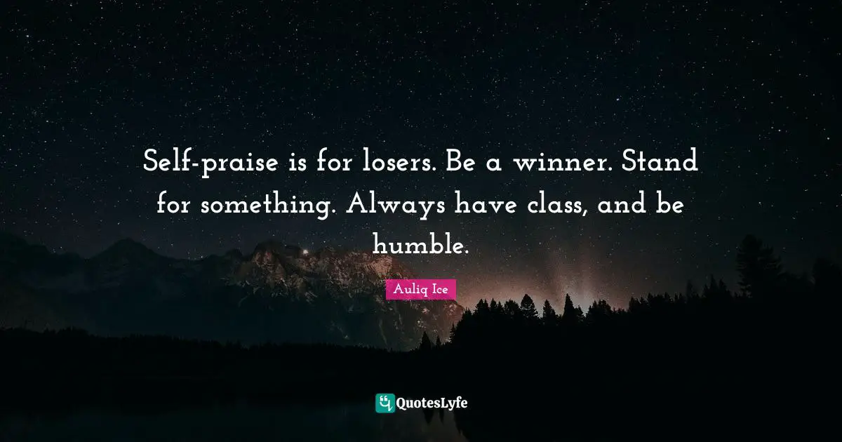 Self-praise is for losers. Be a winner. Stand for something. Always have class, and be humble.
