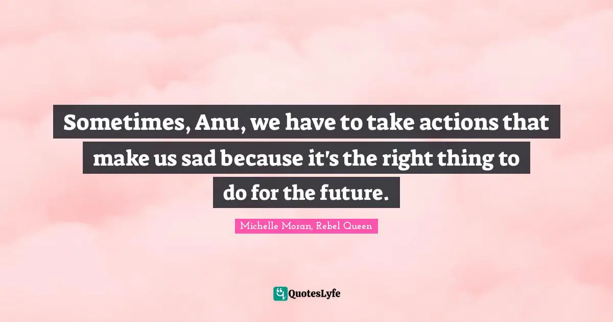 Sometimes, Anu, we have to take actions that make us sad because it's the right thing to do for the future.