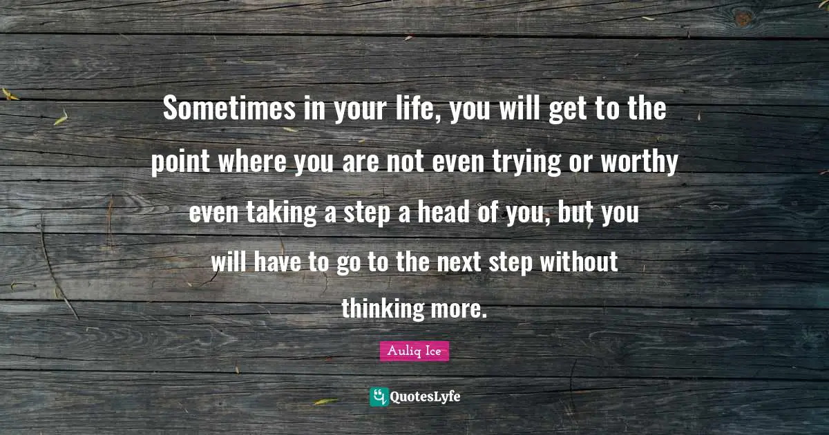 Sometimes in your life, you will get to the point where you are not even trying or worthy even taking a step a head of you, but you will have to go to the next step without thinking more.