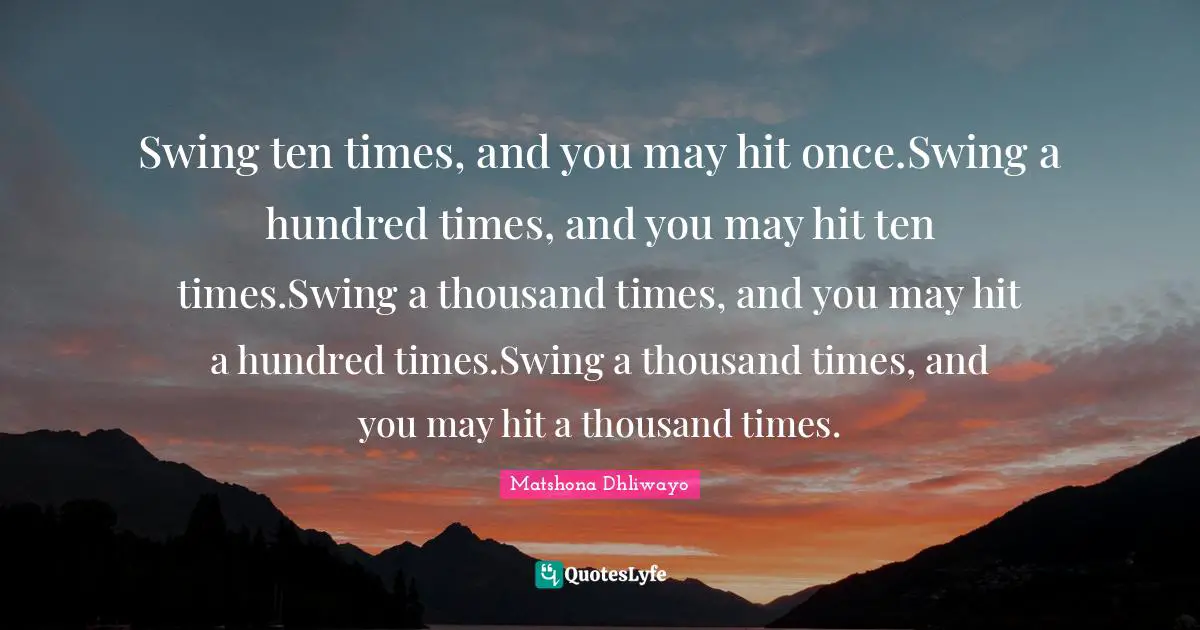 Swing ten times, and you may hit once.Swing a hundred times, and you may hit ten times.Swing a thousand times, and you may hit a hundred times.Swing a thousand times, and you may hit a thousand times.
