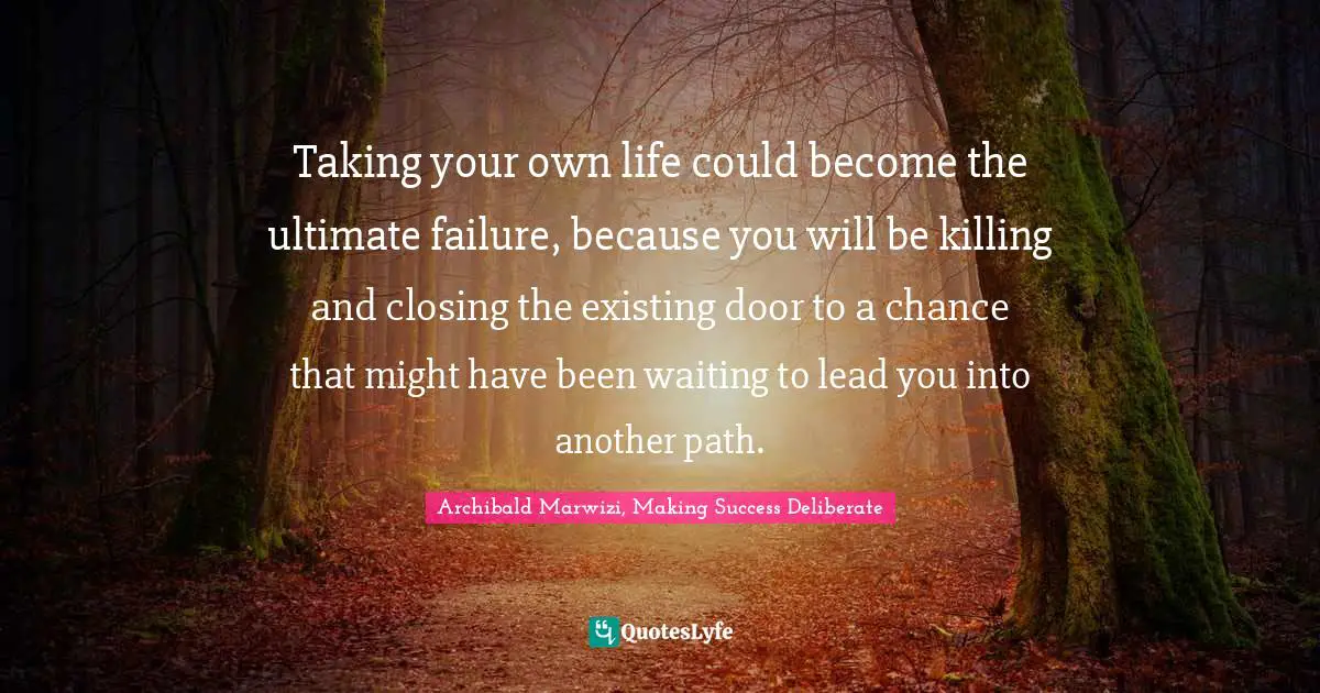 Archibald Marwizi, Making Success Deliberate Quotes: "Taking your own life could become the ultimate failure, because you will be killing and closing the existing door to a chance that might have been waiting to lead you into another path."