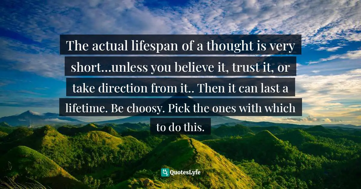 Thought Control Quotes: "The actual lifespan of a thought is very short…unless you believe it, trust it, or take direction from it.. Then it can last a lifetime. Be choosy. Pick the ones with which to do this."