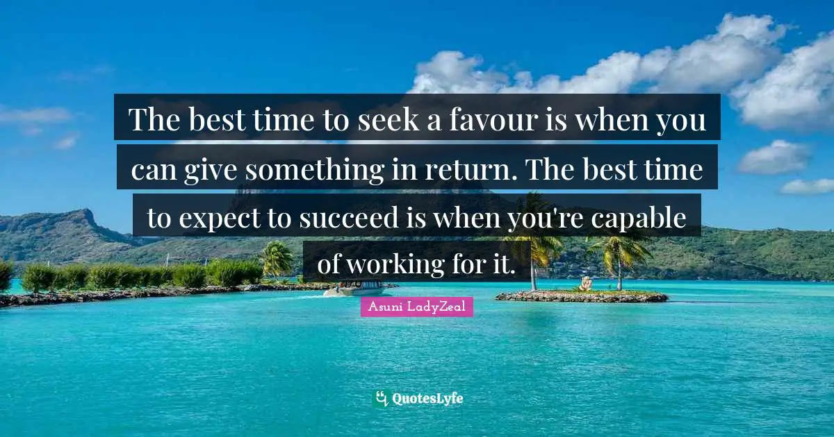 The best time to seek a favour is when you can give something in return. The best time to expect to succeed is when you're capable of working for it.