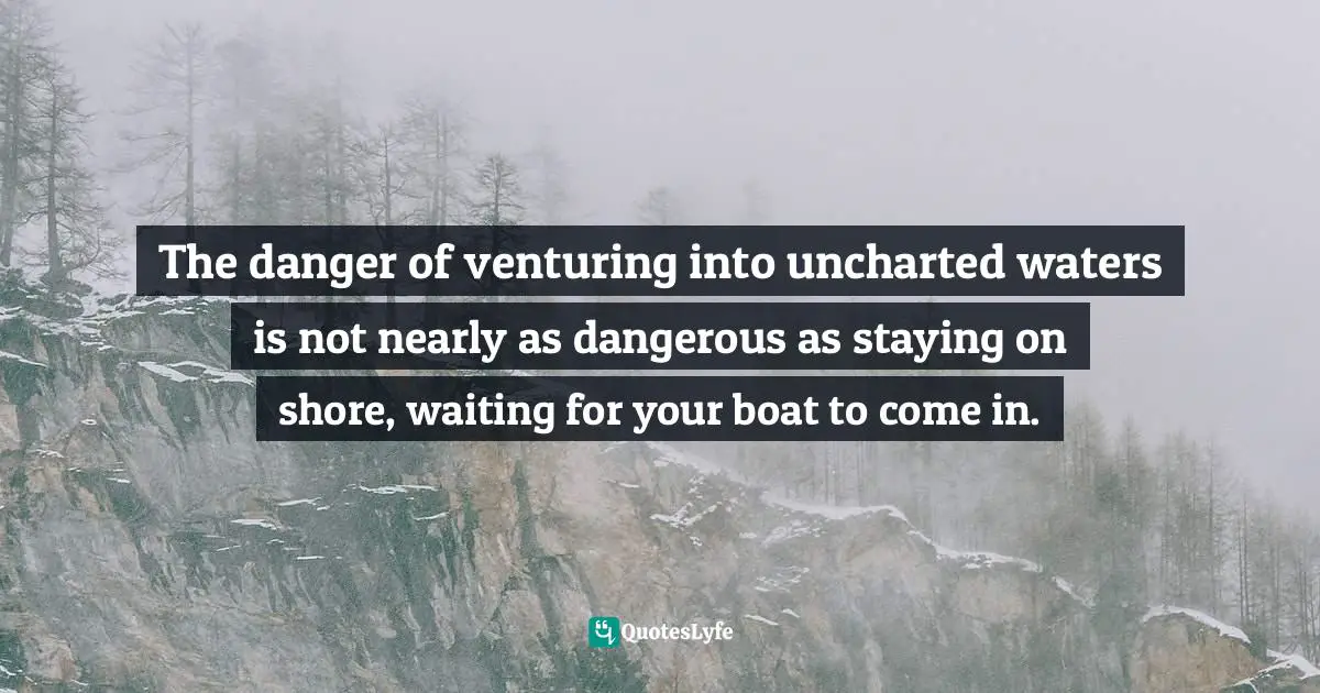 The danger of venturing into uncharted waters is not nearly as dangerous as staying on shore, waiting for your boat to come in.