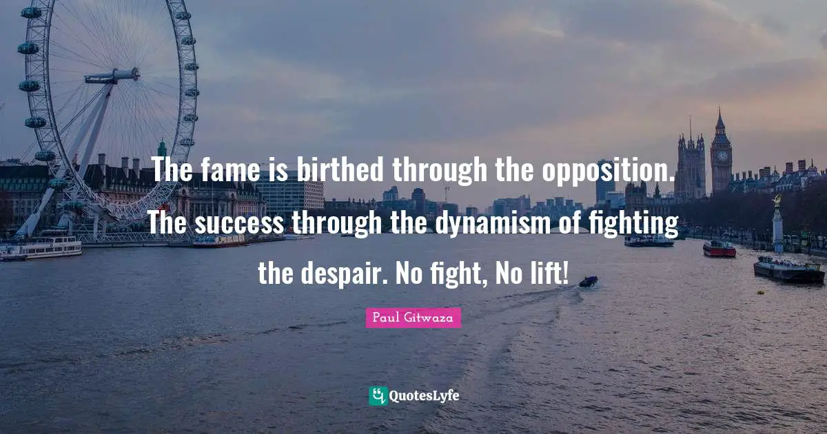 The fame is birthed through the opposition. The success through the dynamism of fighting the despair. No fight, No lift!