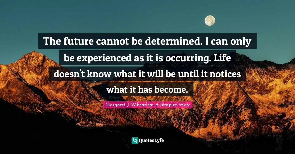 The future cannot be determined. I can only be experienced as it is occurring. Life doesn't know what it will be until it notices what it has become.