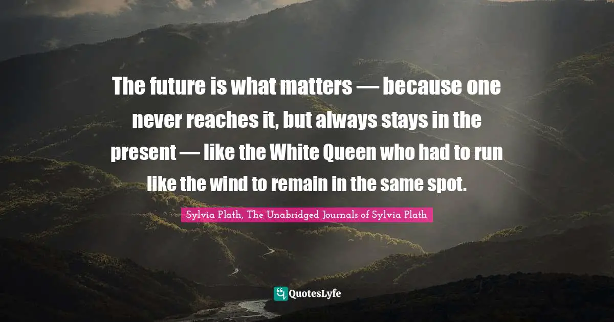 The future is what matters — because one never reaches it, but always stays in the present — like the White Queen who had to run like the wind to remain in the same spot.