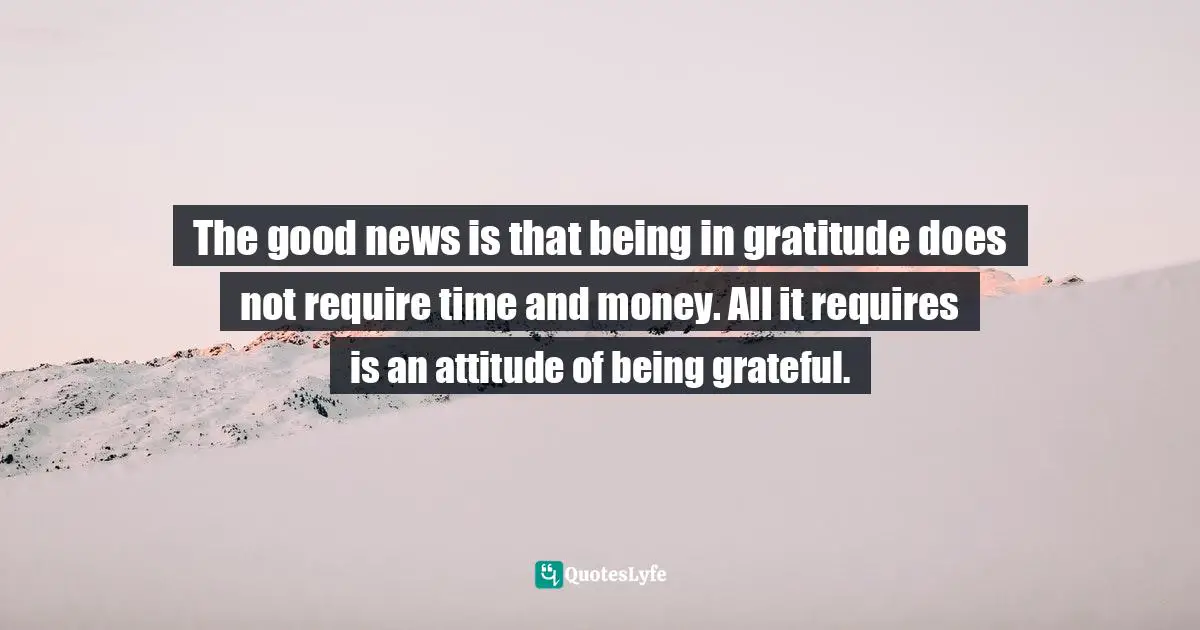 The good news is that being in gratitude does not require time and money. All it requires is an attitude of being grateful.