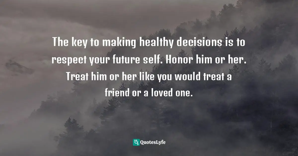 The key to making healthy decisions is to respect your future self. Honor him or her. Treat him or her like you would treat a friend or a loved one.