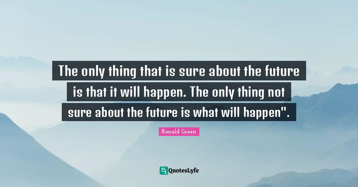 The only thing that is sure about the future is that it will happen. The only thing not sure about the future is what will happen".