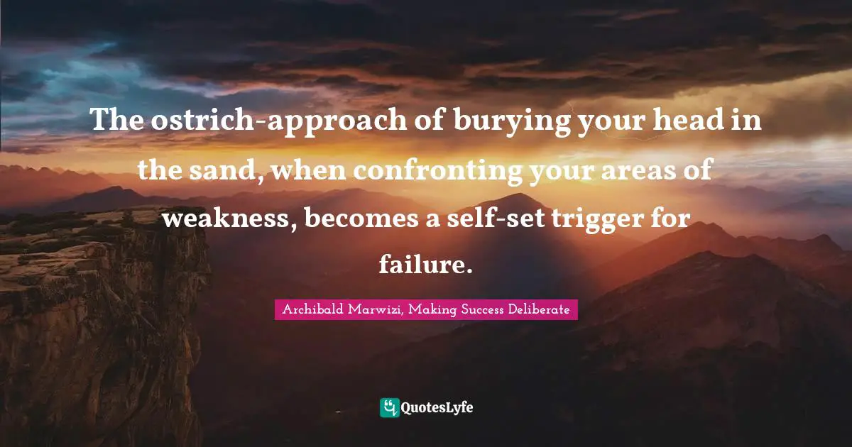 The ostrich-approach of burying your head in the sand, when confronting your areas of weakness, becomes a self-set trigger for failure.