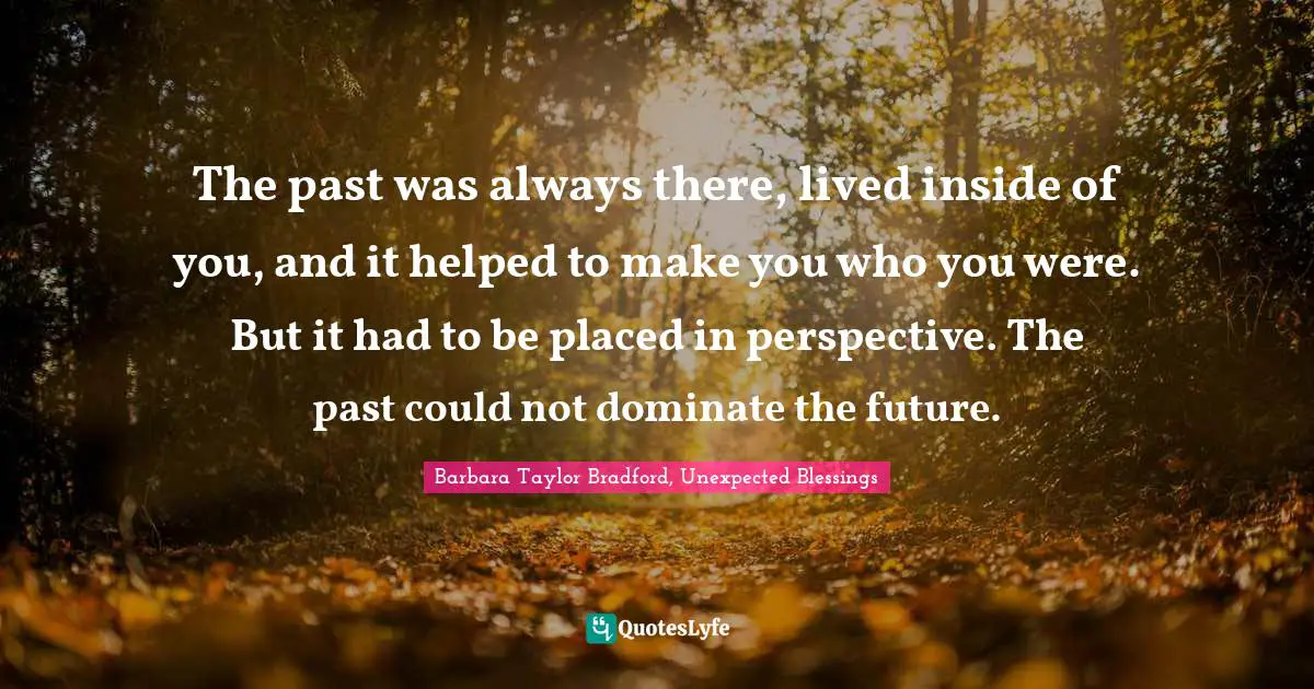 The past was always there, lived inside of you, and it helped to make you who you were. But it had to be placed in perspective. The past could not dominate the future.