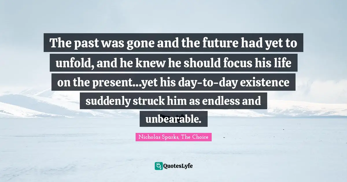 The past was gone and the future had yet to unfold, and he knew he should focus his life on the present…yet his day-to-day existence suddenly struck him as endless and unbearable.