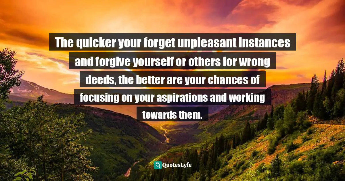 The quicker your forget unpleasant instances and forgive yourself or others for wrong deeds, the better are your chances of focusing on your aspirations and working towards them.