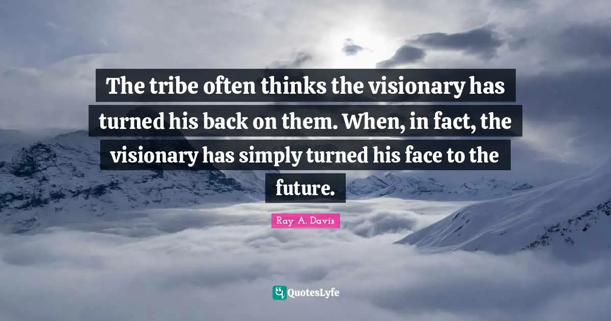 The tribe often thinks the visionary has turned his back on them. When, in fact, the visionary has simply turned his face to the future.