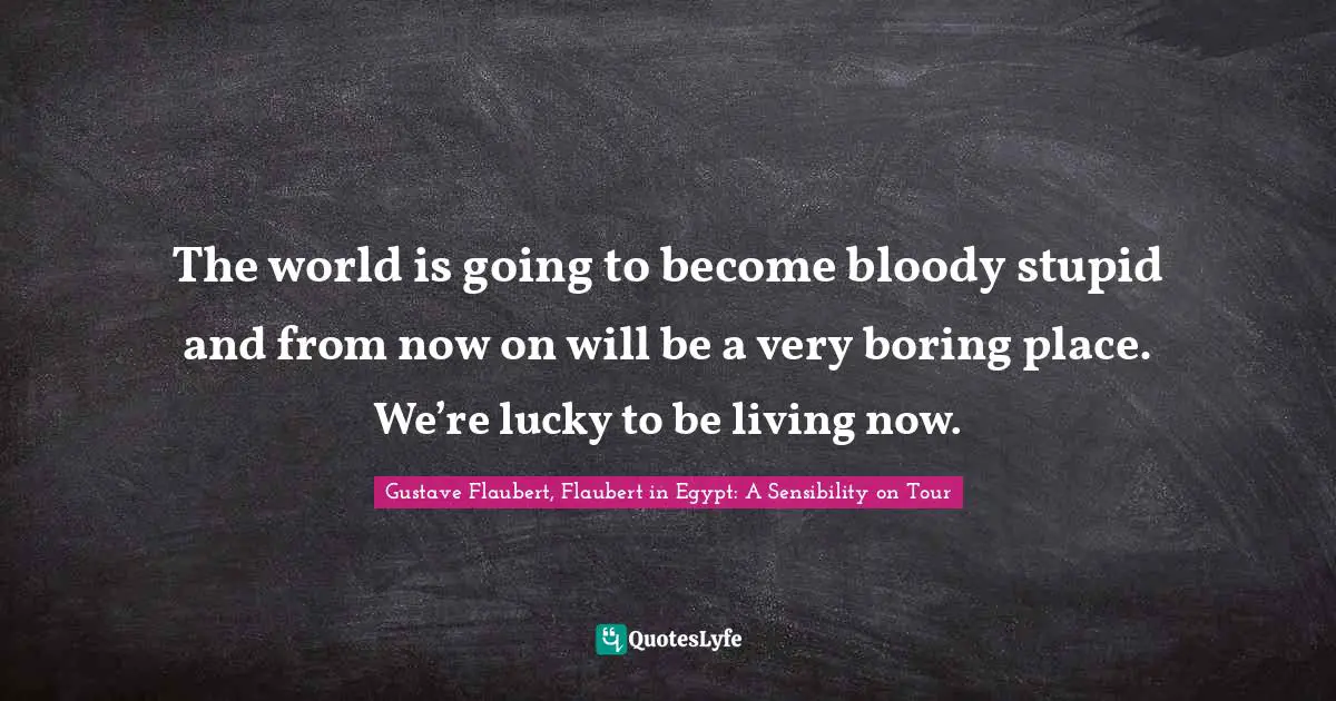 The world is going to become bloody stupid and from now on will be a very boring place. We’re lucky to be living now.
