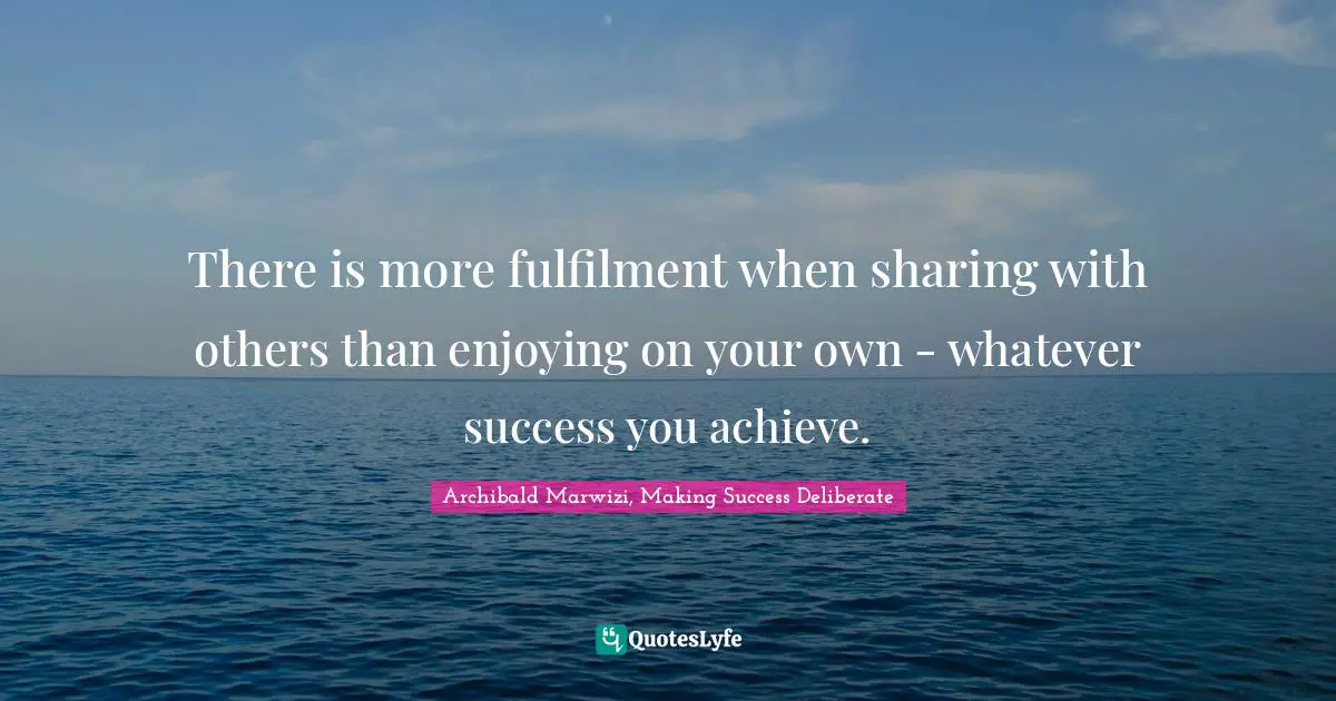 There is more fulfilment when sharing with others than enjoying on your own - whatever success you achieve.