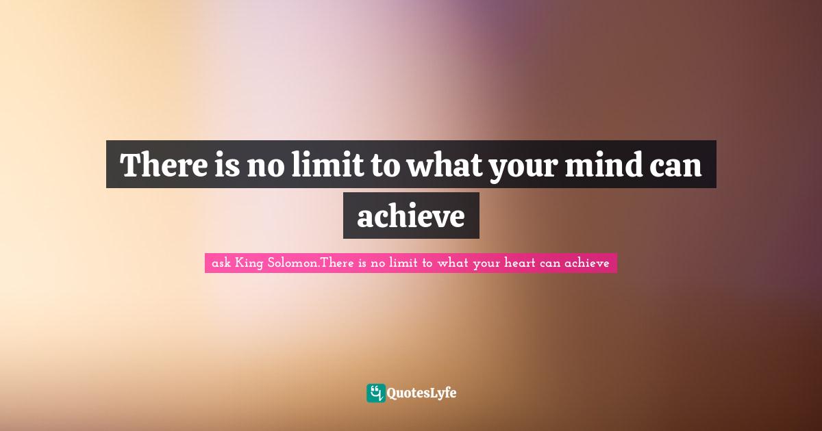 ask King Solomon.There is no limit to what your heart can achieve Quotes: There is no limit to what your mind can achieve