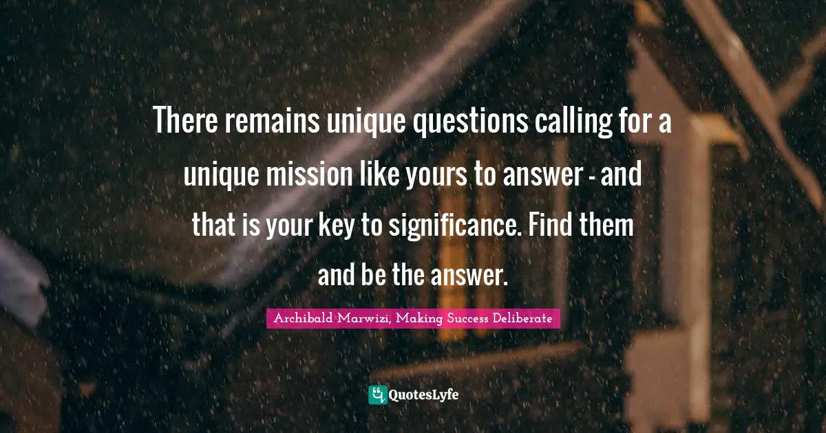 There remains unique questions calling for a unique mission like yours to answer – and that is your key to significance. Find them and be the answer.