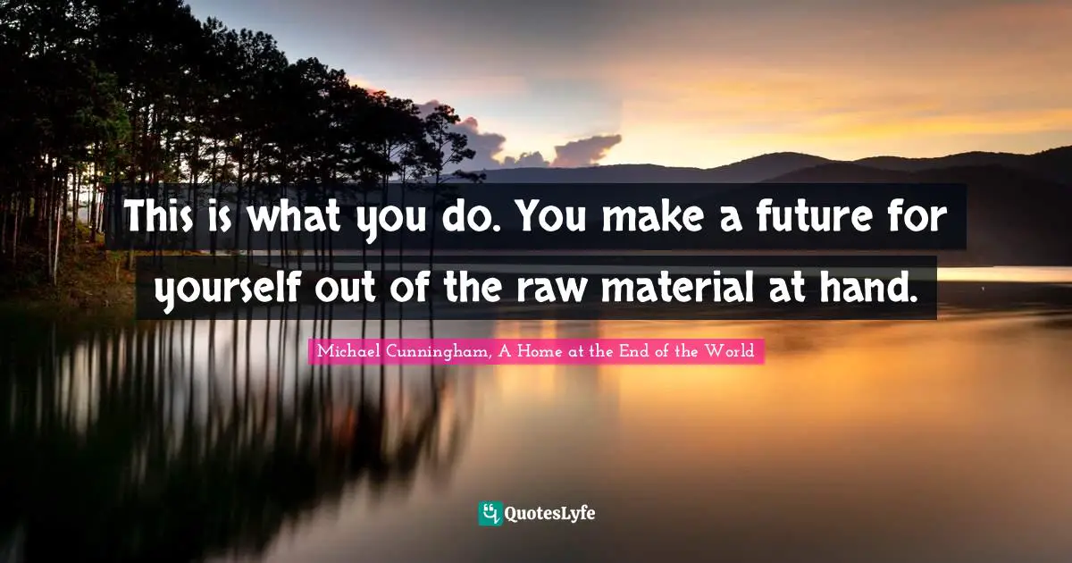 This is what you do. You make a future for yourself out of the raw material at hand.