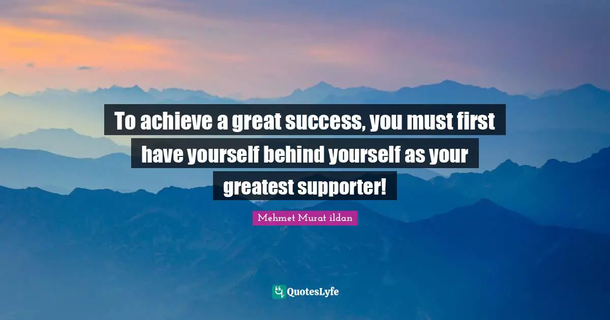To achieve a great success, you must first have yourself behind yourself as your greatest supporter!
