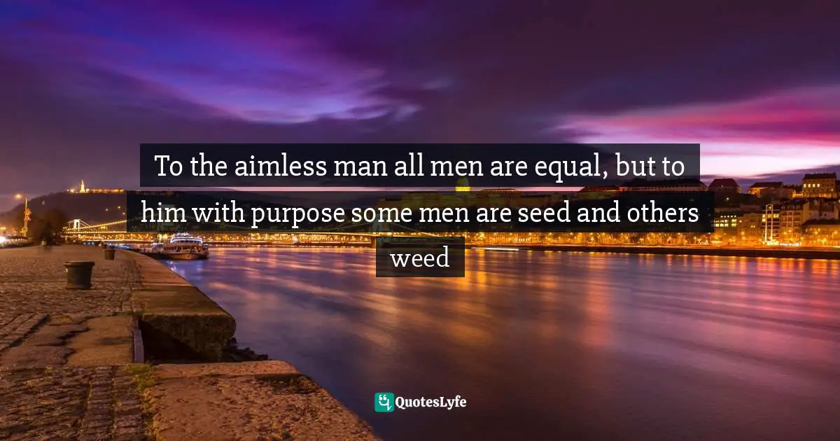 To the aimless man all men are equal, but to him with purpose some men are seed and others weed