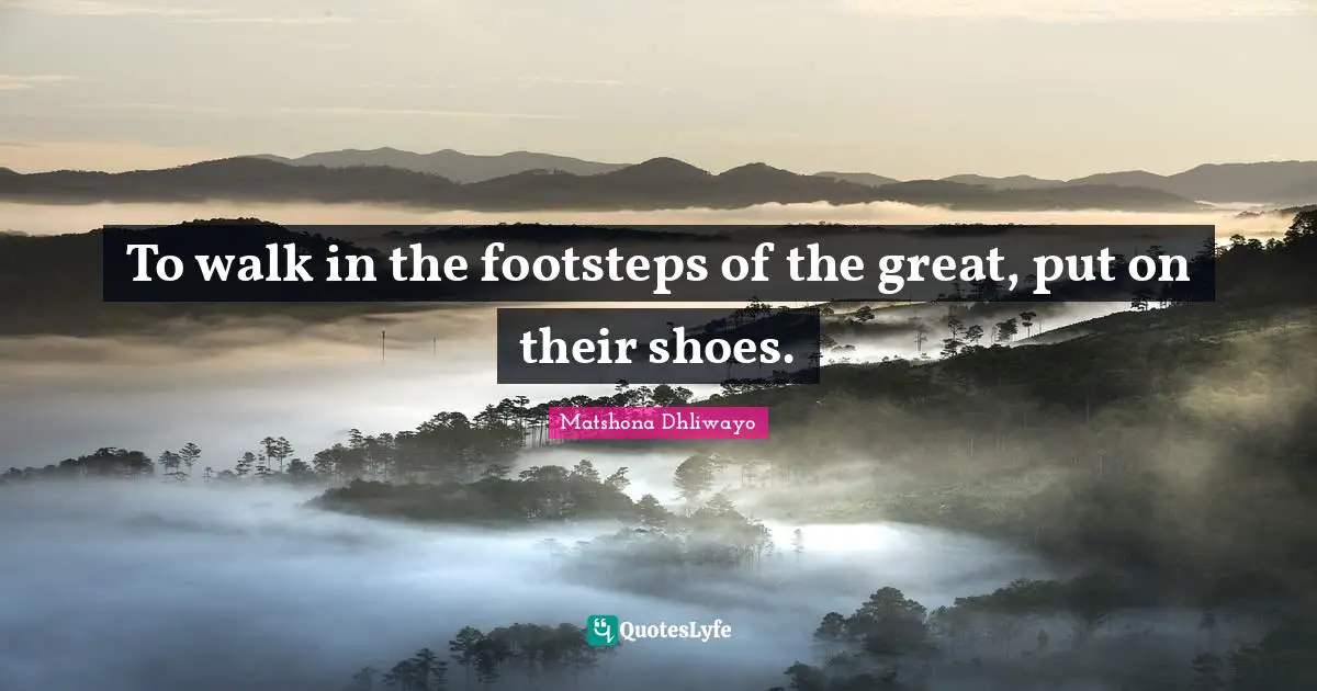 To walk in the footsteps of the great, put on their shoes.
