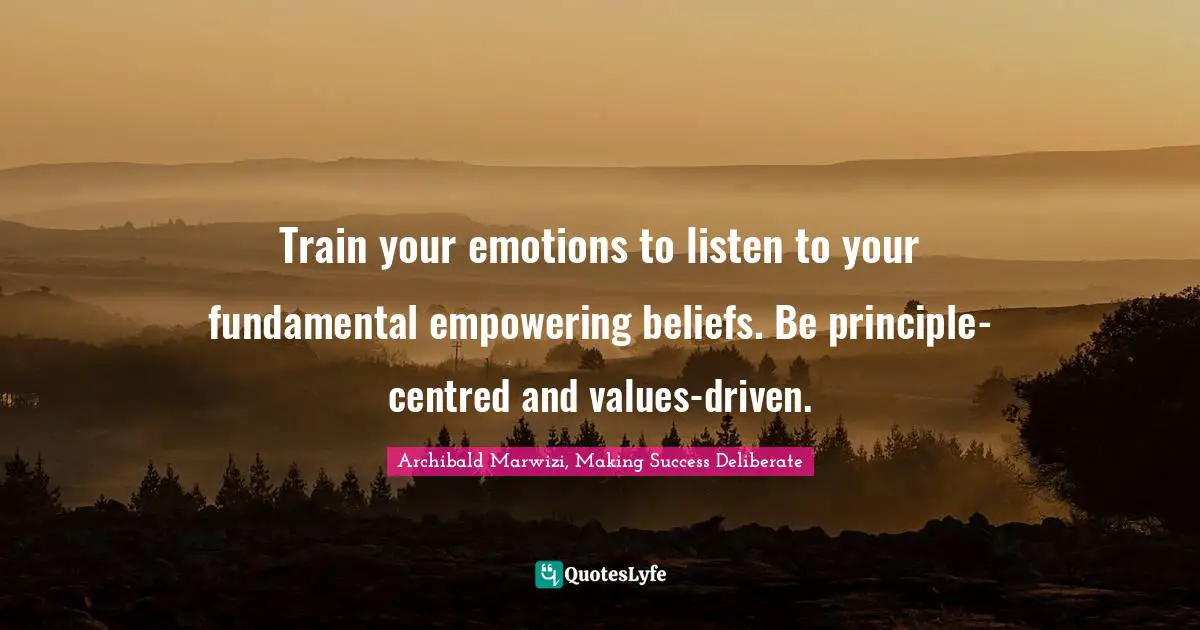 Train your emotions to listen to your fundamental empowering beliefs. Be principle-centred and values-driven.